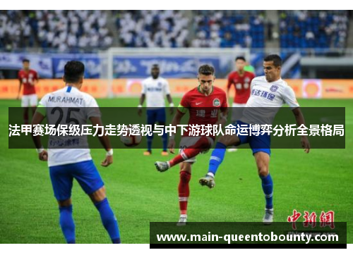 法甲赛场保级压力走势透视与中下游球队命运博弈分析全景格局 法甲赛场保级压力走势透视与中下游球队命运博弈分析全景格局