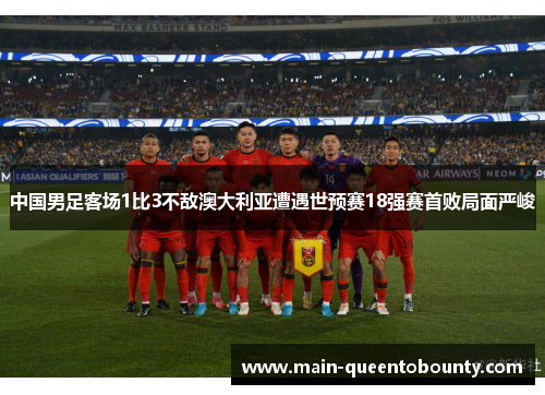 中国男足客场1比3不敌澳大利亚遭遇世预赛18强赛首败局面严峻