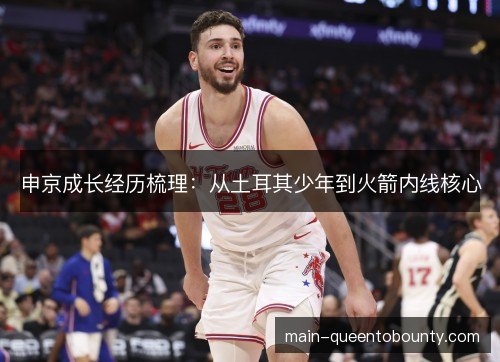 申京成长经历梳理：从土耳其少年到火箭内线核心